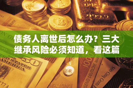 武汉债务人离世后怎么办？三大继承风险必须知道，看这篇就够了