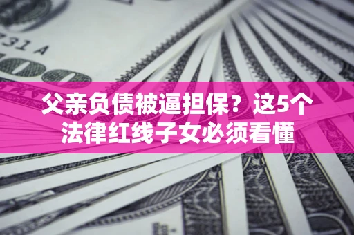 武汉父亲负债被逼担保？这5个法律红线子女必须看懂