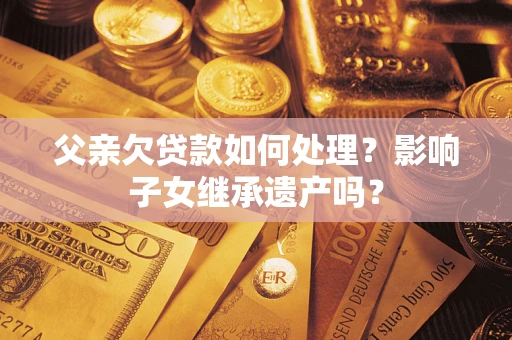 武汉父亲欠贷款如何处理?影响子女继承遗产吗? 武汉父亲欠贷款如何处理?影响子女继承遗产吗?