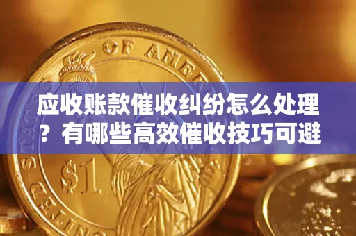 武汉应收账款催收纠纷怎么处理？有哪些高效催收技巧可避免坏账？